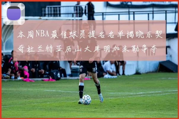本周NBA最佳球员提名名单揭晓东契奇杜兰特亚历山大库明加米勒争夺荣誉