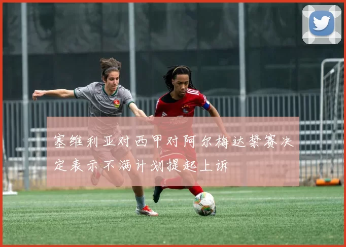 塞维利亚对西甲对阿尔梅达禁赛决定表示不满计划提起上诉