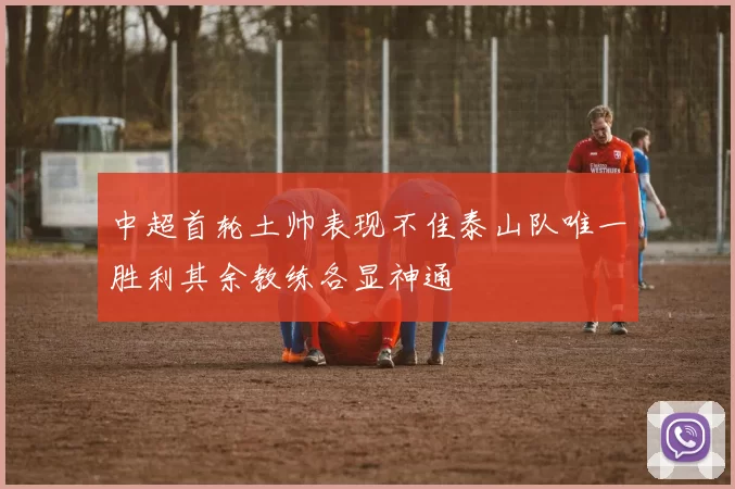中超首轮土帅表现不佳泰山队唯一胜利其余教练各显神通