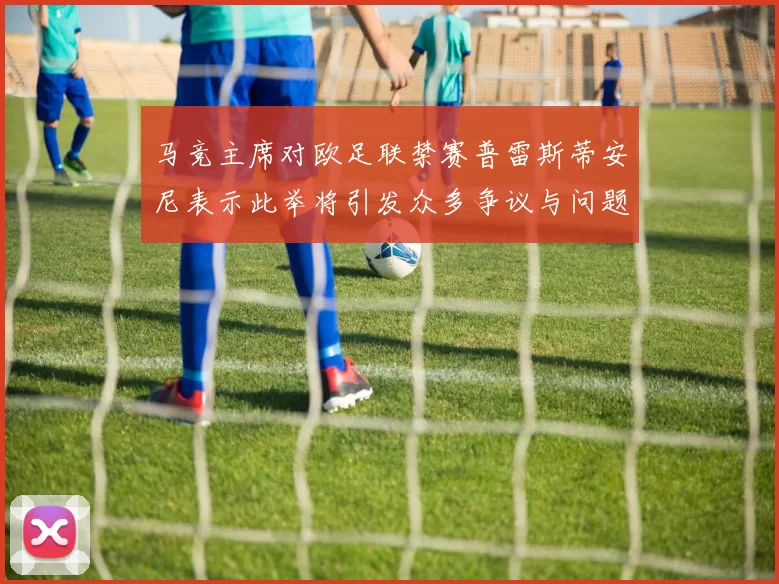 马竞主席对欧足联禁赛普雷斯蒂安尼表示此举将引发众多争议与问题