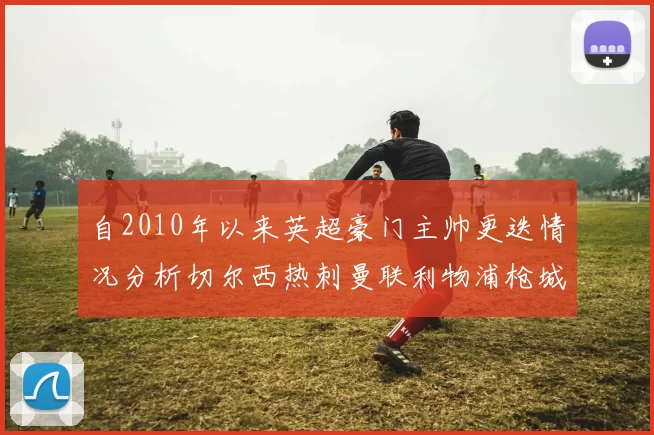 自2010年以来英超豪门主帅更迭情况分析切尔西热刺曼联利物浦枪城的变化趋势