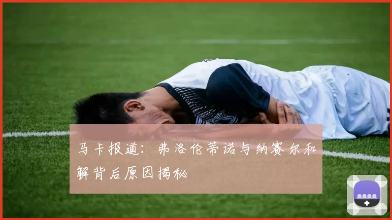 马卡报道：弗洛伦蒂诺与纳赛尔和解背后原因揭秘