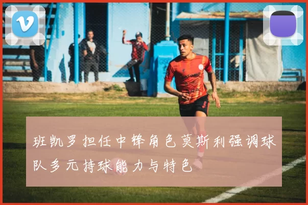 班凯罗担任中锋角色莫斯利强调球队多元持球能力与特色