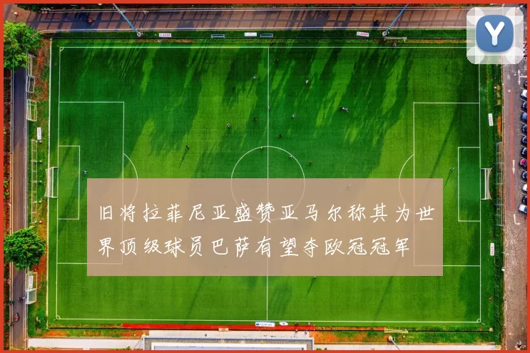 旧将拉菲尼亚盛赞亚马尔称其为世界顶级球员巴萨有望夺欧冠冠军