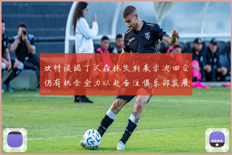 坎特谈诺丁汉森林失利表示次回合仍有机会全力以赴专注俱乐部发展