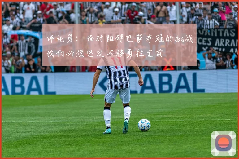 评论员：面对阻碍巴萨夺冠的挑战我们必须坚定不移勇往直前