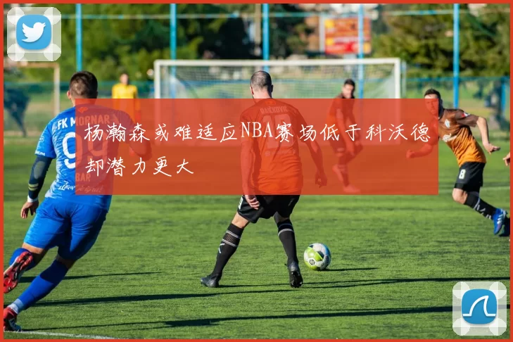 杨瀚森或难适应NBA赛场低于科沃德却潜力更大