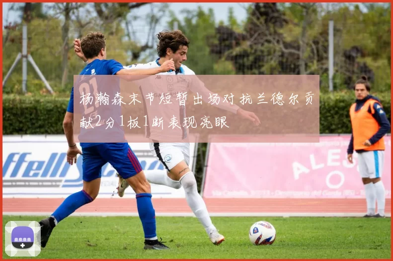 杨瀚森末节短暂出场对抗兰德尔贡献2分1板1断表现亮眼