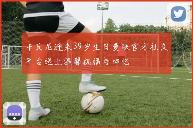 卡瓦尼迎来39岁生日曼联官方社交平台送上温馨祝福与回忆