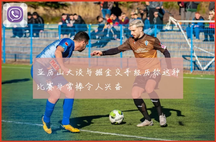 亚历山大谈与掘金交手经历称这种比赛非常棒令人兴奋