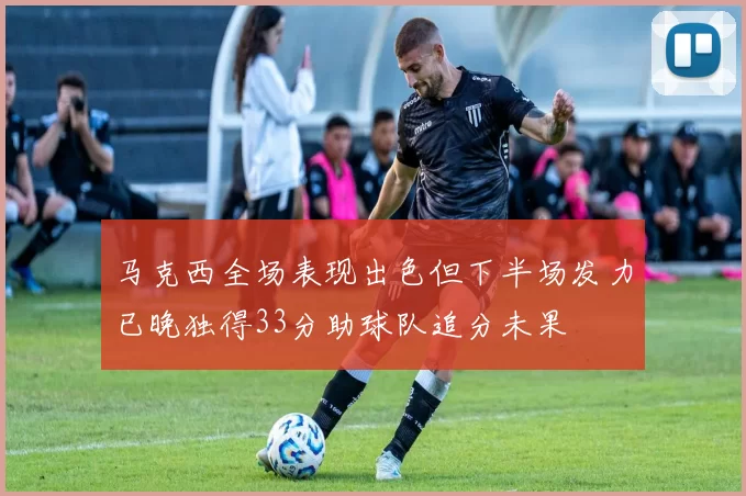 马克西全场表现出色但下半场发力已晚独得33分助球队追分未果