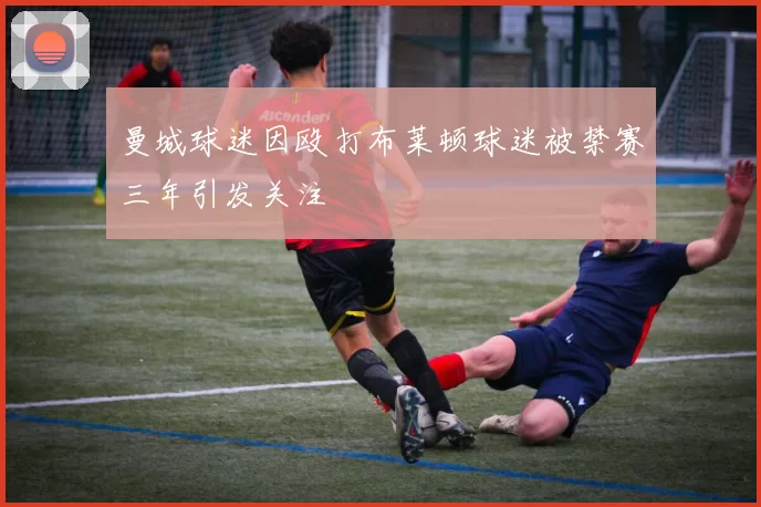 曼城球迷因殴打布莱顿球迷被禁赛三年引发关注