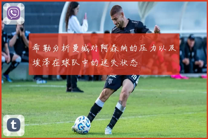希勒分析曼城对阿森纳的压力以及埃泽在球队中的迷失状态