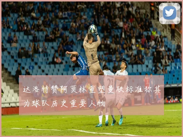 达洛特赞阿莫林重塑曼联标准称其为球队历史重要人物