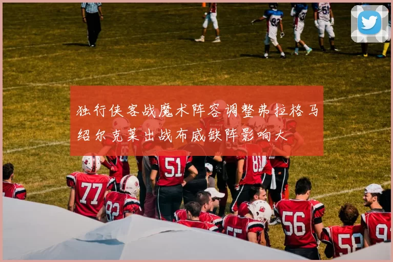 独行侠客战魔术阵容调整弗拉格马绍尔克莱出战布威缺阵影响大