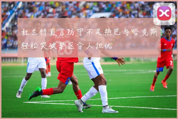 杜兰特直言防守不足热巴与哈克斯轻松突破禁区令人担忧