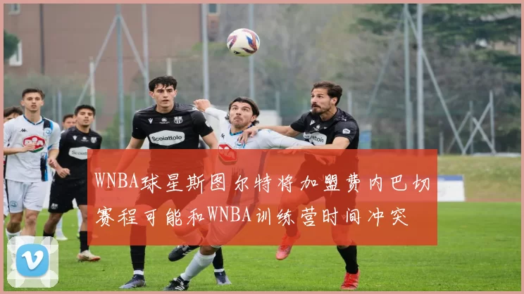 WNBA球星斯图尔特将加盟费内巴切赛程可能和WNBA训练营时间冲突