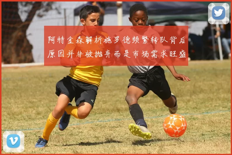 阿特金森解析施罗德频繁转队背后原因并非被抛弃而是市场需求旺盛