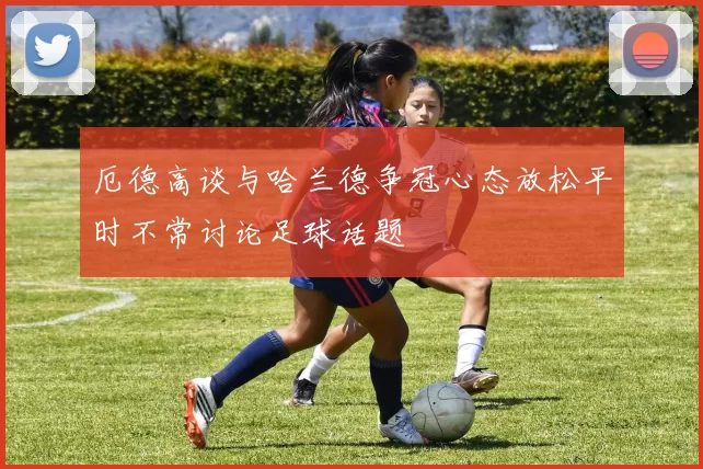 厄德高谈与哈兰德争冠心态放松平时不常讨论足球话题